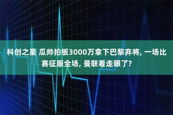 科创之星 瓜帅拍板3000万拿下巴黎弃将, 一场比赛征服全场, 曼联看走眼了?