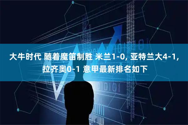 大牛时代 随着魔笛制胜 米兰1-0, 亚特兰大4-1, 拉齐奥0-1 意甲最新排名如下