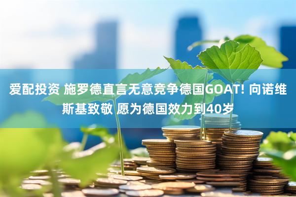 爱配投资 施罗德直言无意竞争德国GOAT! 向诺维斯基致敬 愿为德国效力到40岁