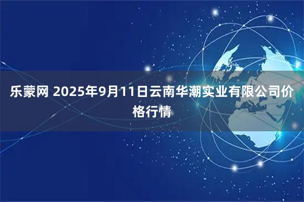 乐蒙网 2025年9月11日云南华潮实业有限公司价格行情