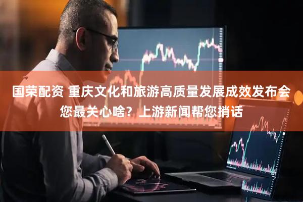 国荣配资 重庆文化和旅游高质量发展成效发布会您最关心啥？上游新闻帮您捎话