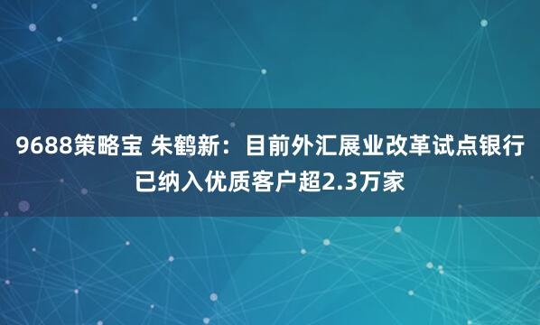 9688策略宝 朱鹤新：目前外汇展业改革试点银行已纳入优质客户超2.3万家