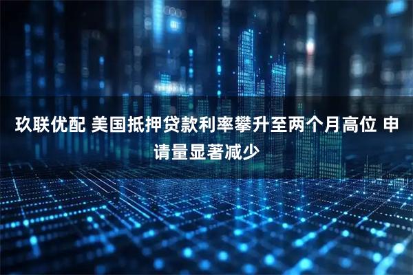 玖联优配 美国抵押贷款利率攀升至两个月高位 申请量显著减少