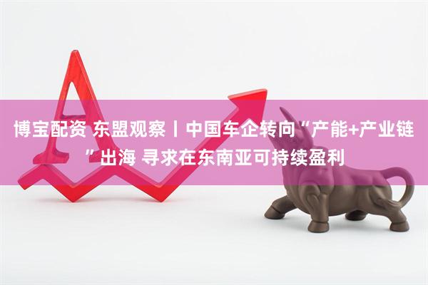 博宝配资 东盟观察丨中国车企转向“产能+产业链”出海 寻求在东南亚可持续盈利