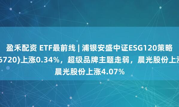 盈禾配资 ETF最前线 | 浦银安盛中证ESG120策略ETF(516720)上涨0.34%，超级品牌主题走弱，晨光股份上涨4.07%