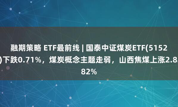 融期策略 ETF最前线 | 国泰中证煤炭ETF(515220)下跌0.71%，煤炭概念主题走弱，山西焦煤上涨2.82%