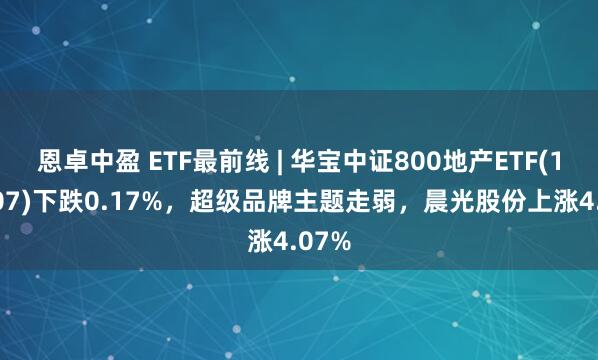 恩卓中盈 ETF最前线 | 华宝中证800地产ETF(159707)下跌0.17%，超级品牌主题走弱，晨光股份上涨4.07%