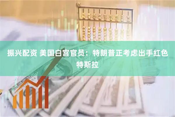 振兴配资 美国白宫官员：特朗普正考虑出手红色特斯拉