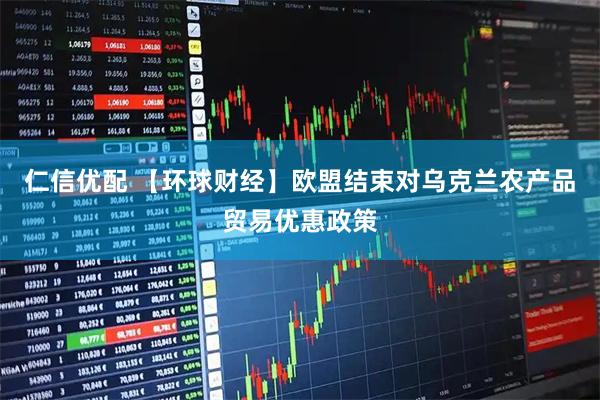 仁信优配 【环球财经】欧盟结束对乌克兰农产品贸易优惠政策