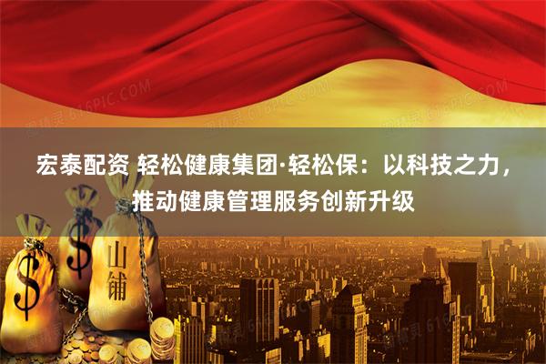 宏泰配资 轻松健康集团·轻松保：以科技之力，推动健康管理服务创新升级
