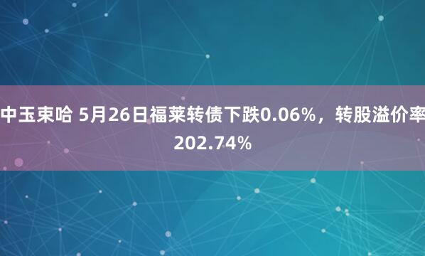 中玉束哈 5月26日福莱转债下跌0.06%，转股溢价率202.74%