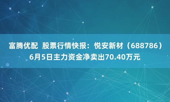 富腾优配  股票行情快报：悦安新材（688786）6月5日主力资金净卖出70.40万元