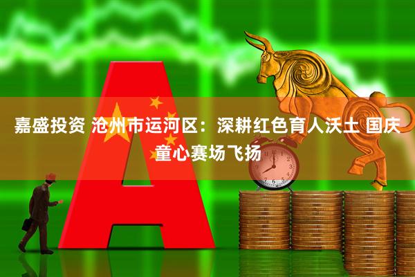 嘉盛投资 沧州市运河区：深耕红色育人沃土 国庆童心赛场飞扬