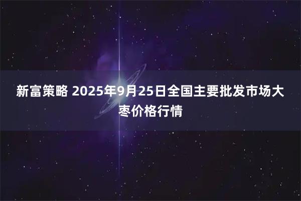 新富策略 2025年9月25日全国主要批发市场大枣价格行情