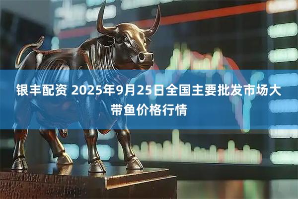 银丰配资 2025年9月25日全国主要批发市场大带鱼价格行情