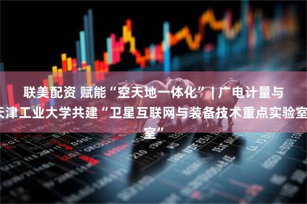联美配资 赋能“空天地一体化” | 广电计量与天津工业大学共建“卫星互联网与装备技术重点实验室”