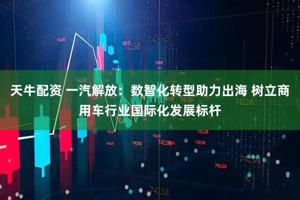 天牛配资 一汽解放：数智化转型助力出海 树立商用车行业国际化发展标杆