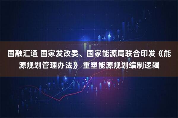 国融汇通 国家发改委、国家能源局联合印发《能源规划管理办法》 重塑能源规划编制逻辑