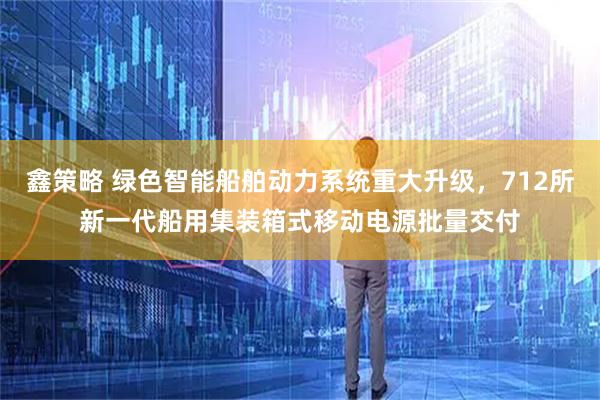 鑫策略 绿色智能船舶动力系统重大升级，712所新一代船用集装箱式移动电源批量交付