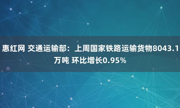 惠红网 交通运输部：上周国家铁路运输货物8043.1万吨 环比增长0.95%