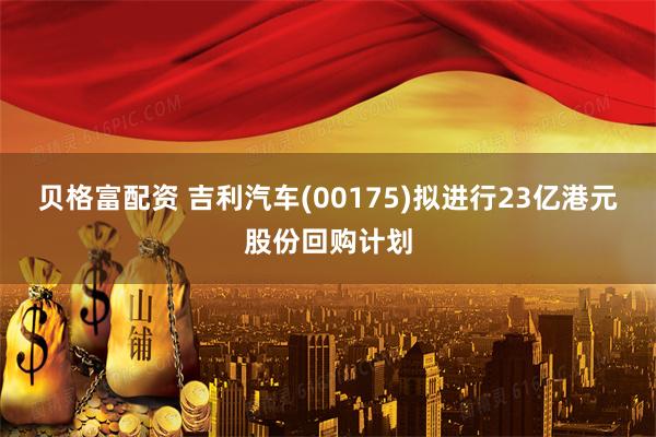 贝格富配资 吉利汽车(00175)拟进行23亿港元股份回购计划