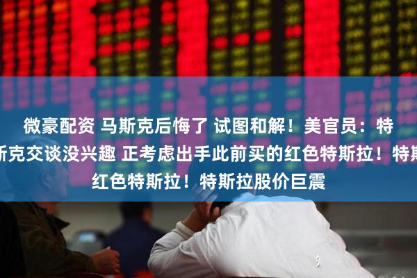 微豪配资 马斯克后悔了 试图和解！美官员：特朗普对与马斯克交谈没兴趣 正考虑出手此前买的红色特斯拉！特斯拉股价巨震