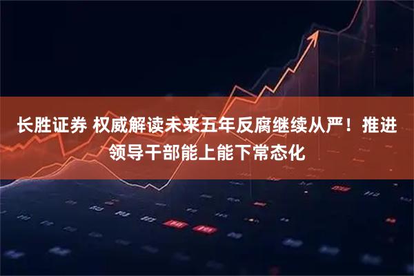 长胜证券 权威解读未来五年反腐继续从严！推进领导干部能上能下常态化