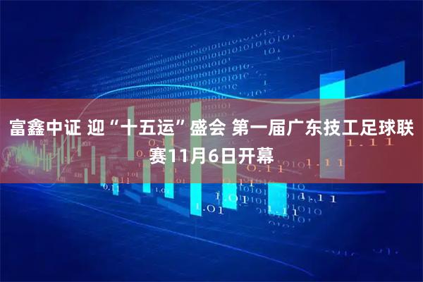 富鑫中证 迎“十五运”盛会 第一届广东技工足球联赛11月6日开幕