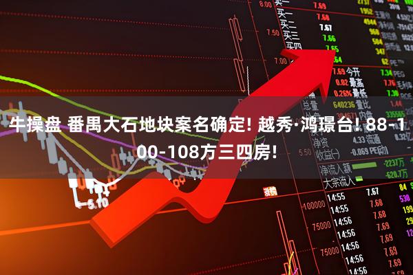 牛操盘 番禺大石地块案名确定! 越秀·鸿璟台! 88-100-108方三四房!