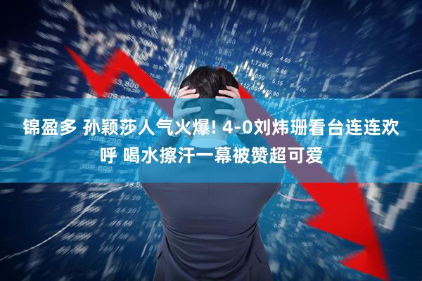 锦盈多 孙颖莎人气火爆! 4-0刘炜珊看台连连欢呼 喝水擦汗一幕被赞超可爱