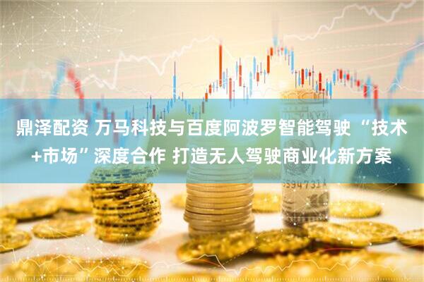 鼎泽配资 万马科技与百度阿波罗智能驾驶 “技术+市场”深度合作 打造无人驾驶商业化新方案