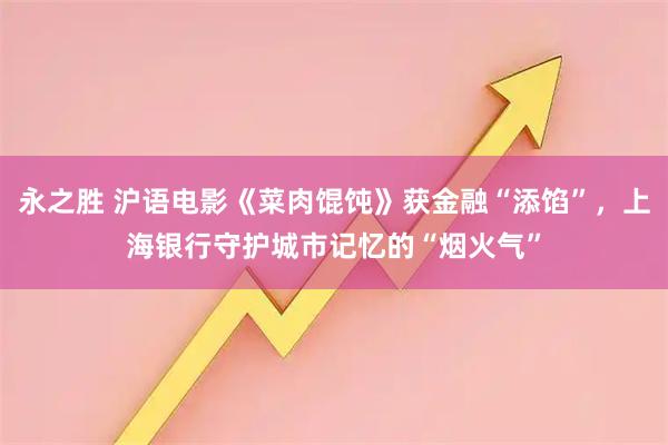永之胜 沪语电影《菜肉馄饨》获金融“添馅”，上海银行守护城市记忆的“烟火气”