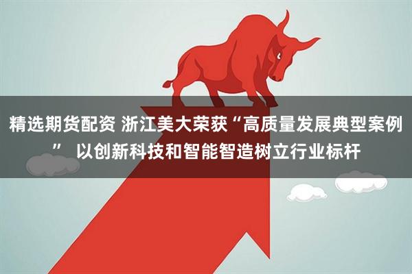 精选期货配资 浙江美大荣获“高质量发展典型案例”  以创新科技和智能智造树立行业标杆