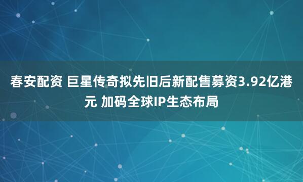 春安配资 巨星传奇拟先旧后新配售募资3.92亿港元 加码全球IP生态布局