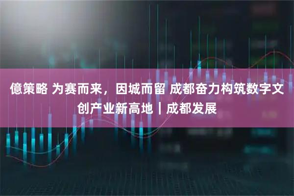 億策略 为赛而来，因城而留 成都奋力构筑数字文创产业新高地｜成都发展