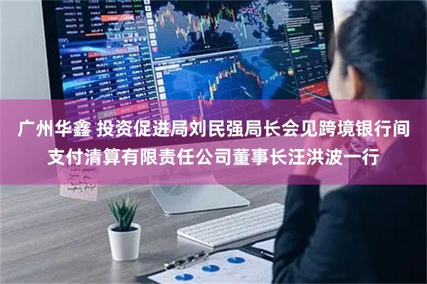 广州华鑫 投资促进局刘民强局长会见跨境银行间支付清算有限责任公司董事长汪洪波一行