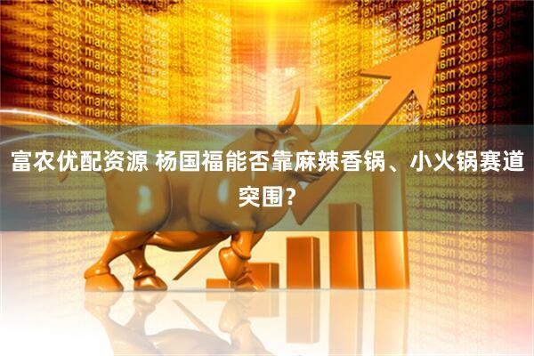 富农优配资源 杨国福能否靠麻辣香锅、小火锅赛道突围？
