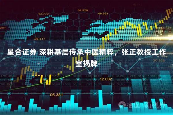 星合证券 深耕基层传承中医精粹，张正教授工作室揭牌