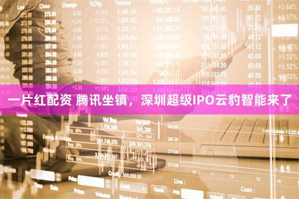 一片红配资 腾讯坐镇，深圳超级IPO云豹智能来了