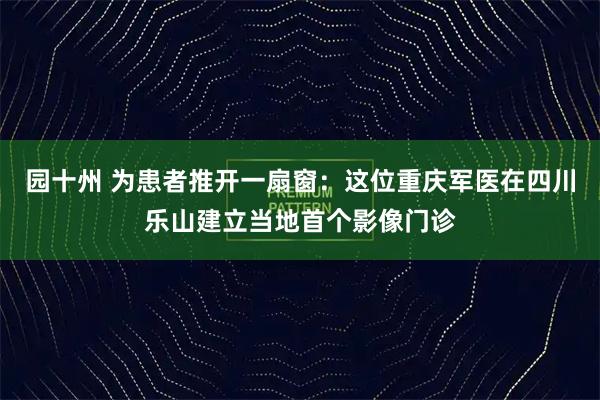 园十州 为患者推开一扇窗：这位重庆军医在四川乐山建立当地首个影像门诊