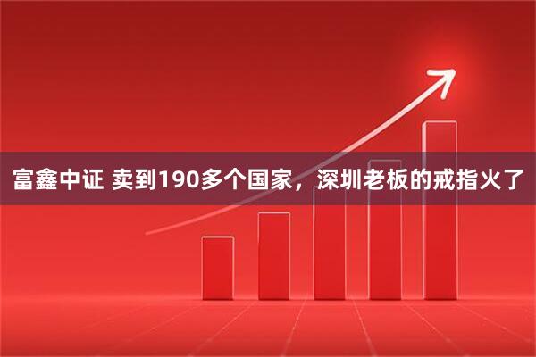 富鑫中证 卖到190多个国家，深圳老板的戒指火了