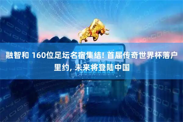 融智和 160位足坛名宿集结! 首届传奇世界杯落户里约, 未来将登陆中国