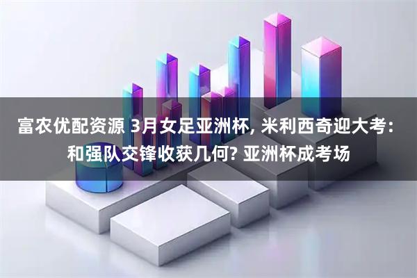 富农优配资源 3月女足亚洲杯, 米利西奇迎大考: 和强队交锋收获几何? 亚洲杯成考场