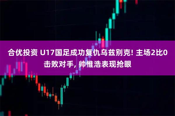 合优投资 U17国足成功复仇乌兹别克! 主场2比0击败对手, 帅惟浩表现抢眼
