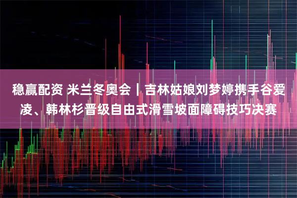 稳赢配资 米兰冬奥会｜吉林姑娘刘梦婷携手谷爱凌、韩林杉晋级自由式滑雪坡面障碍技巧决赛