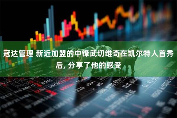 冠达管理 新近加盟的中锋武切维奇在凯尔特人首秀后, 分享了他的感受