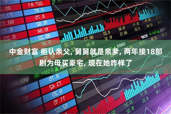 中金财富 拒认亲父, 舅舅就是亲爹, 两年接18部剧为母买豪宅, 现在她咋样了