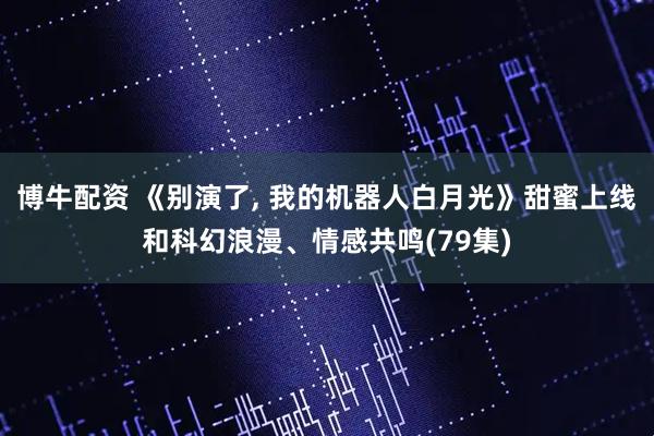 博牛配资 《别演了, 我的机器人白月光》甜蜜上线和科幻浪漫、情感共鸣(79集)