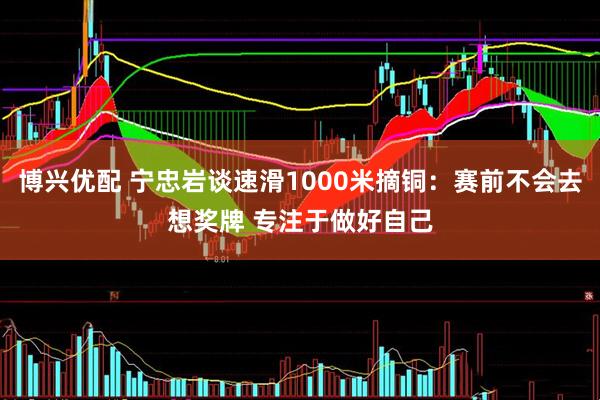 博兴优配 宁忠岩谈速滑1000米摘铜：赛前不会去想奖牌 专注于做好自己