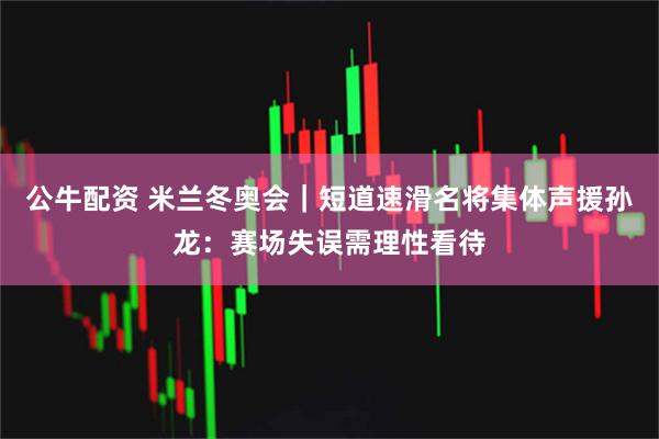 公牛配资 米兰冬奥会｜短道速滑名将集体声援孙龙：赛场失误需理性看待